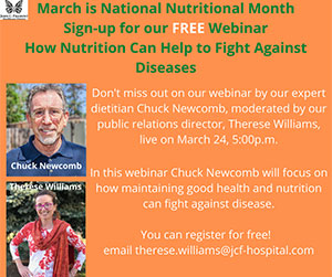 Chuck Newcomb and Therese Wiliams. 
March is National Nutrional Month. Sign-up for our FREE Webinar 
How Nutrition Can Help to Fight Against Diseases.
Don't miss out on ourwebinar by our expert dietician Chuck Newcomb, moderated by our public relations director. Therese Williams, live on March 24, 5:00p.m.
In the webinar Chuck Newcomb will focus on how maintaining good health and nutrition can fight against disease.
You can register for free! email Therese.williams@jcf.hospital.com