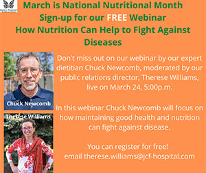Chuck Newcomb and Therese Wiliams.
March is National Nutrional Month. Sign-up for our FREE Webinar
How Nutrition Can Help to Fight Against Diseases.
Don't miss out on ourwebinar by our expert dietician Chuck Newcomb, moderated by our public relations director. Therese Williams, live on March 24, 5:00p.m.
In the webinar Chuck Newcomb will focus on how maintaining good health and nutrition can fight against disease.
You can register for free! email Therese.williams@jcf.hospital.com